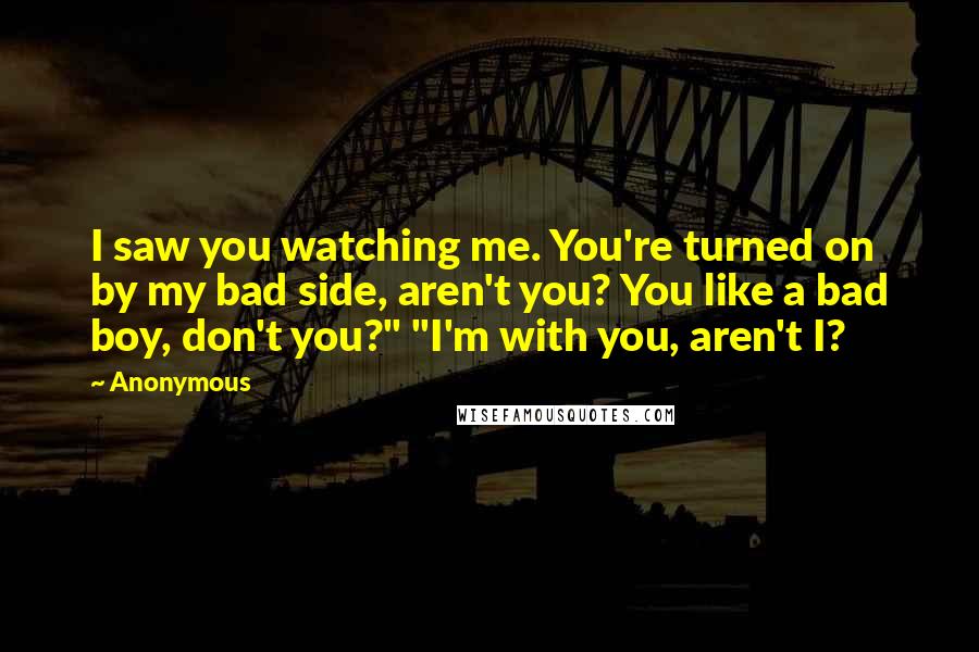 Anonymous Quotes: I saw you watching me. You're turned on by my bad side, aren't you? You like a bad boy, don't you?" "I'm with you, aren't I?