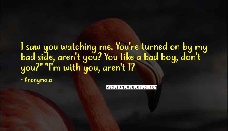 Anonymous Quotes: I saw you watching me. You're turned on by my bad side, aren't you? You like a bad boy, don't you?" "I'm with you, aren't I?