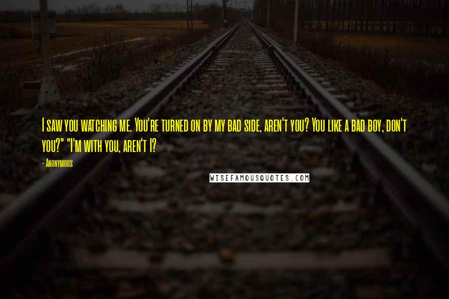 Anonymous Quotes: I saw you watching me. You're turned on by my bad side, aren't you? You like a bad boy, don't you?" "I'm with you, aren't I?