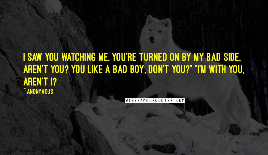 Anonymous Quotes: I saw you watching me. You're turned on by my bad side, aren't you? You like a bad boy, don't you?" "I'm with you, aren't I?