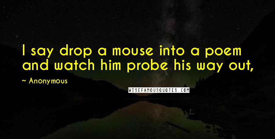 Anonymous Quotes: I say drop a mouse into a poem and watch him probe his way out,