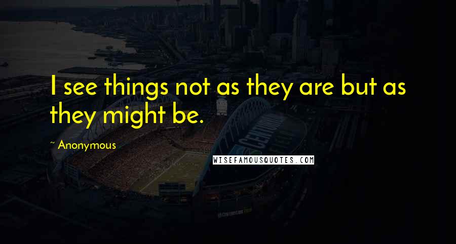 Anonymous Quotes: I see things not as they are but as they might be.