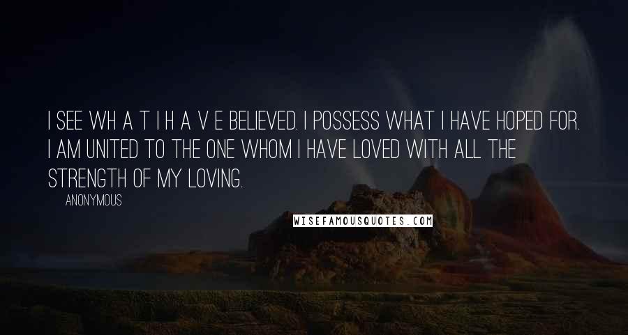 Anonymous Quotes: I see wh a t I h a v e believed. I possess what I have hoped for. I am united to the one whom I have loved with all the strength of my loving.