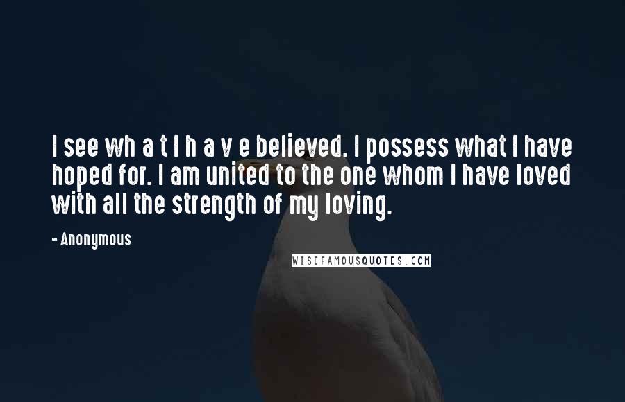 Anonymous Quotes: I see wh a t I h a v e believed. I possess what I have hoped for. I am united to the one whom I have loved with all the strength of my loving.