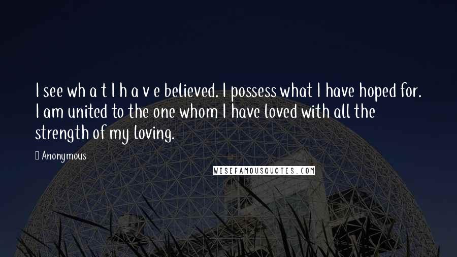 Anonymous Quotes: I see wh a t I h a v e believed. I possess what I have hoped for. I am united to the one whom I have loved with all the strength of my loving.