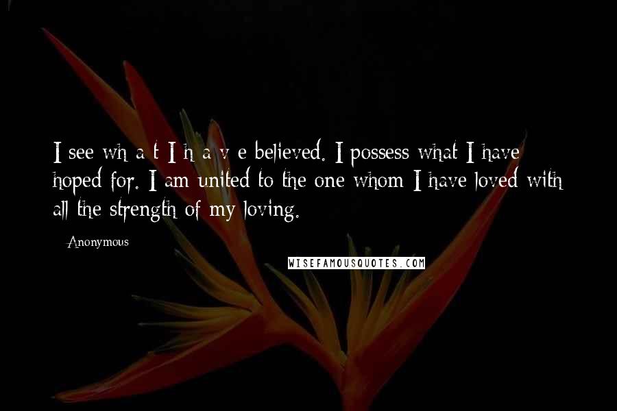 Anonymous Quotes: I see wh a t I h a v e believed. I possess what I have hoped for. I am united to the one whom I have loved with all the strength of my loving.