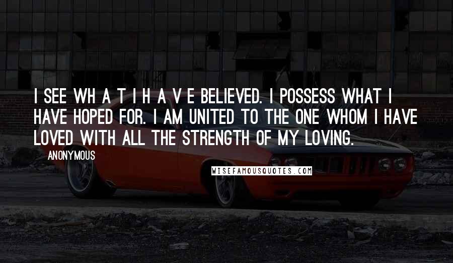 Anonymous Quotes: I see wh a t I h a v e believed. I possess what I have hoped for. I am united to the one whom I have loved with all the strength of my loving.