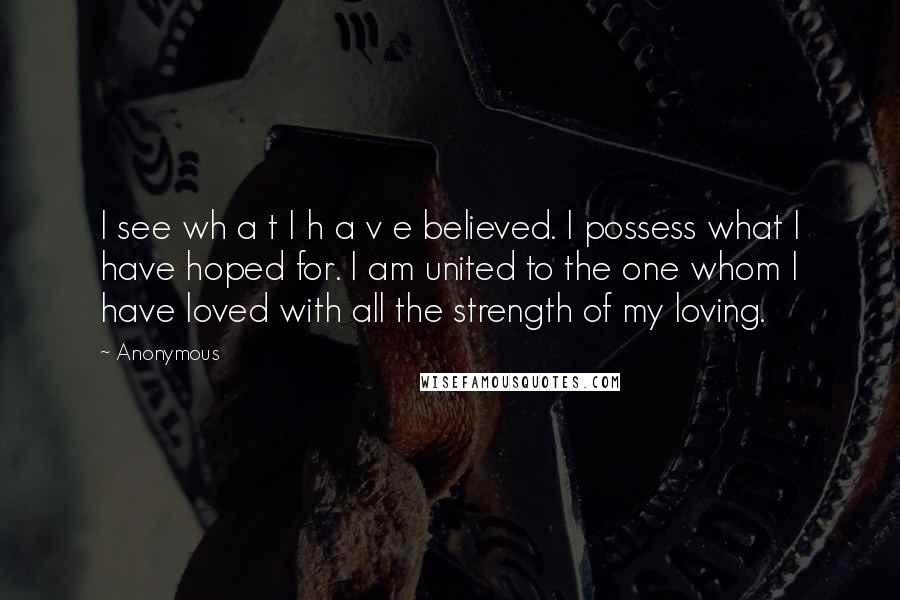 Anonymous Quotes: I see wh a t I h a v e believed. I possess what I have hoped for. I am united to the one whom I have loved with all the strength of my loving.