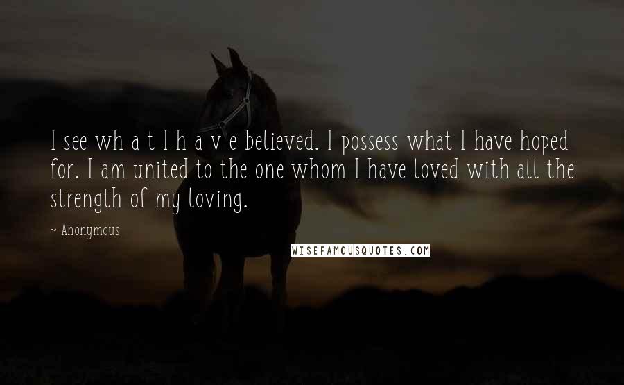Anonymous Quotes: I see wh a t I h a v e believed. I possess what I have hoped for. I am united to the one whom I have loved with all the strength of my loving.