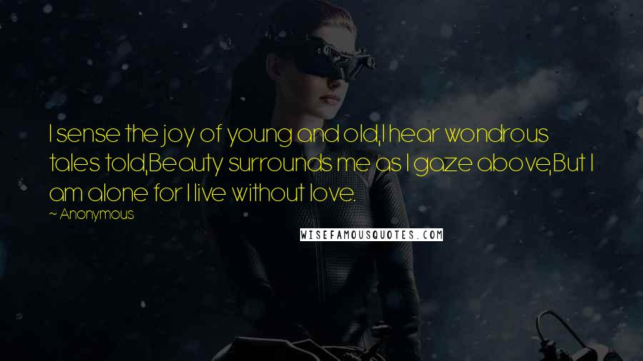 Anonymous Quotes: I sense the joy of young and old,I hear wondrous tales told,Beauty surrounds me as I gaze above,But I am alone for I live without love.