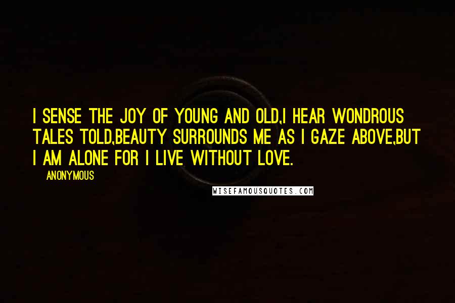 Anonymous Quotes: I sense the joy of young and old,I hear wondrous tales told,Beauty surrounds me as I gaze above,But I am alone for I live without love.