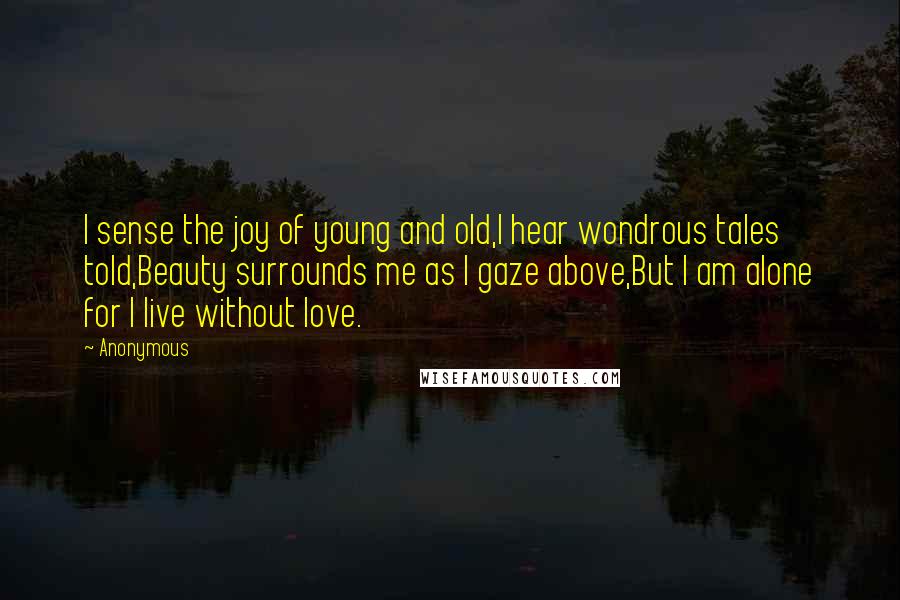 Anonymous Quotes: I sense the joy of young and old,I hear wondrous tales told,Beauty surrounds me as I gaze above,But I am alone for I live without love.