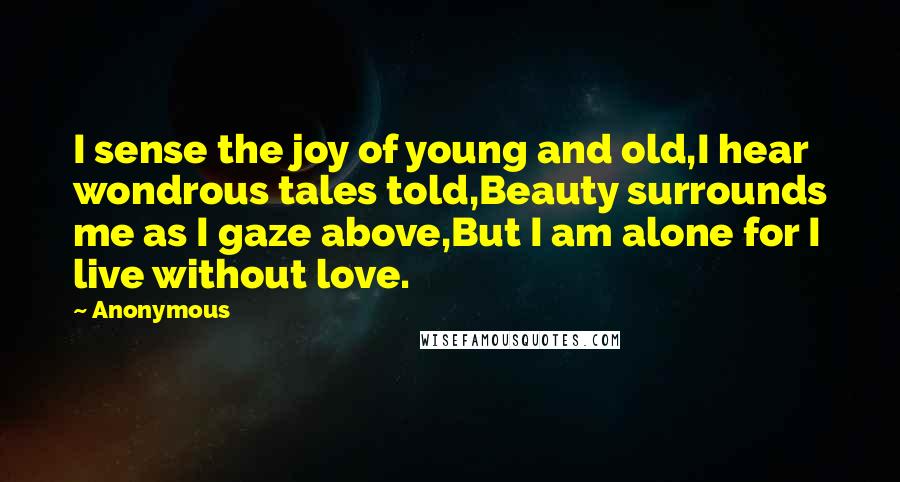 Anonymous Quotes: I sense the joy of young and old,I hear wondrous tales told,Beauty surrounds me as I gaze above,But I am alone for I live without love.