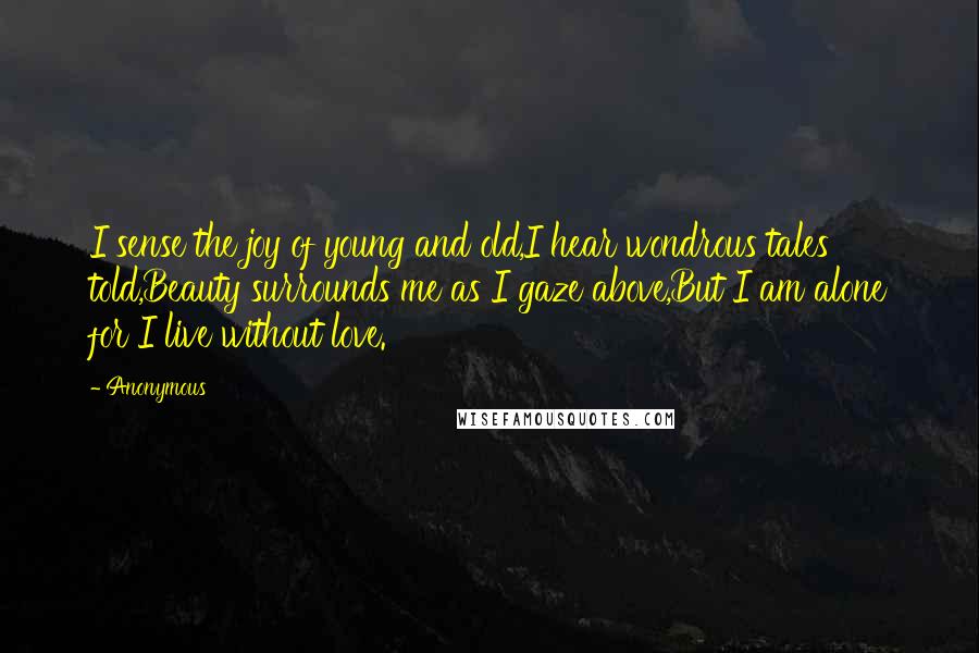 Anonymous Quotes: I sense the joy of young and old,I hear wondrous tales told,Beauty surrounds me as I gaze above,But I am alone for I live without love.