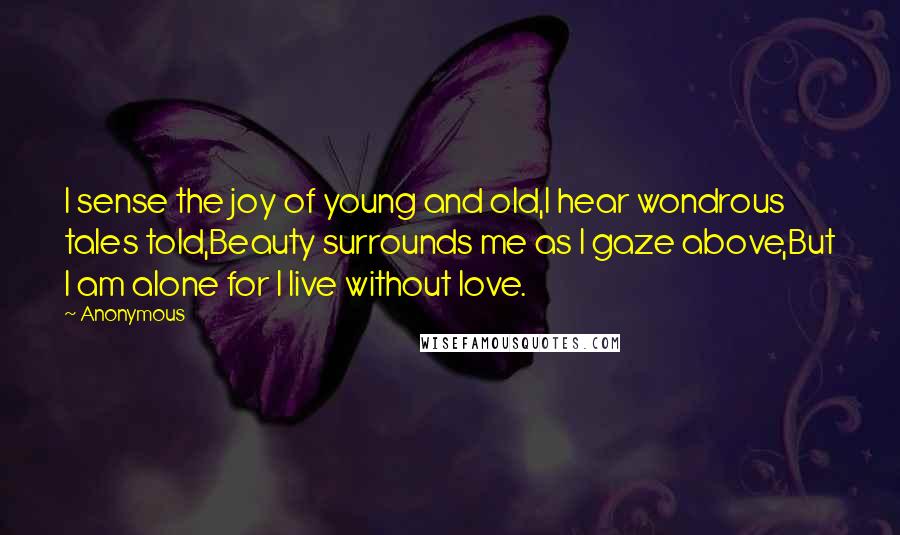 Anonymous Quotes: I sense the joy of young and old,I hear wondrous tales told,Beauty surrounds me as I gaze above,But I am alone for I live without love.