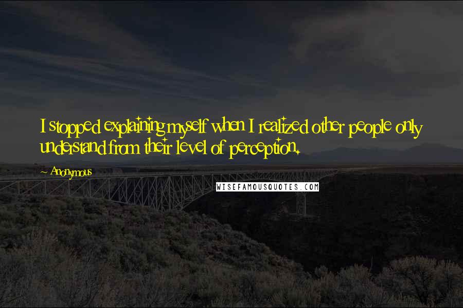 Anonymous Quotes: I stopped explaining myself when I realized other people only understand from their level of perception.