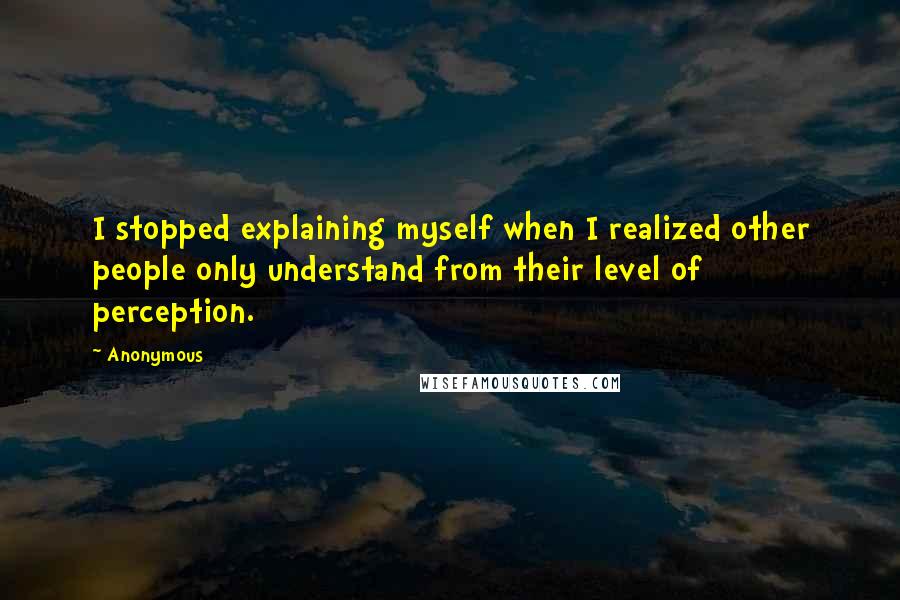 Anonymous Quotes: I stopped explaining myself when I realized other people only understand from their level of perception.