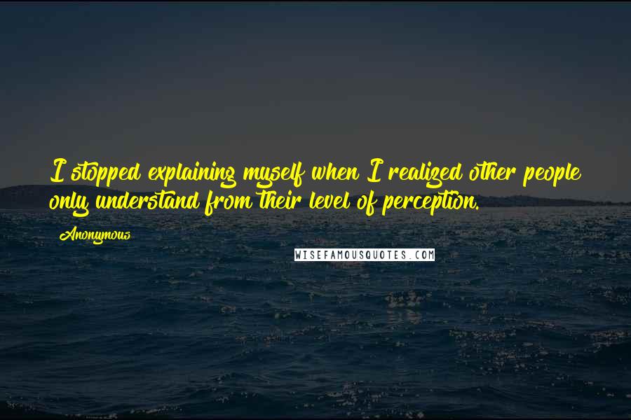Anonymous Quotes: I stopped explaining myself when I realized other people only understand from their level of perception.