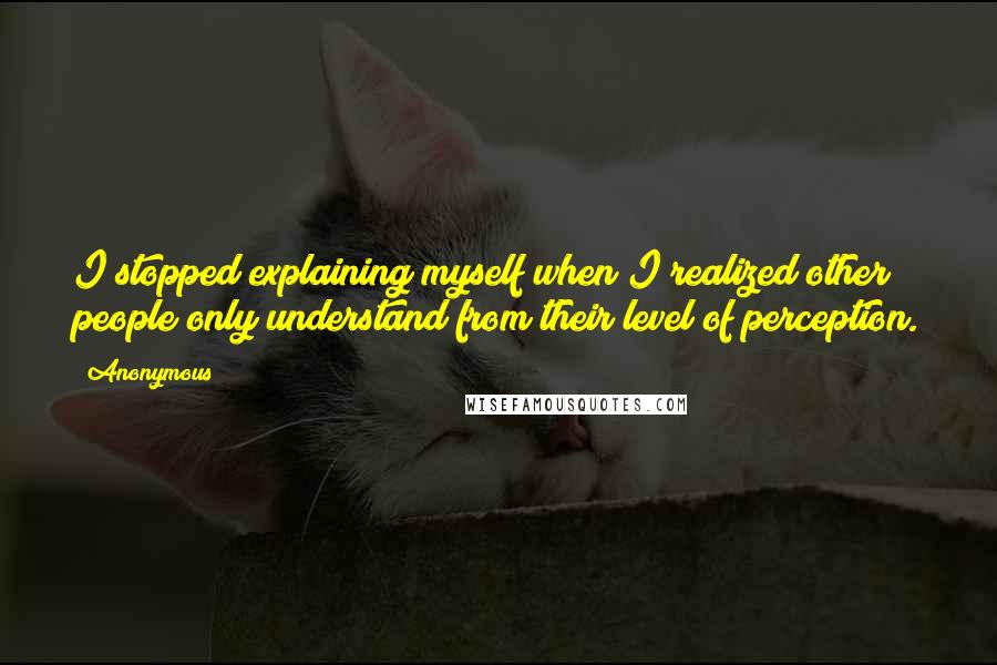 Anonymous Quotes: I stopped explaining myself when I realized other people only understand from their level of perception.