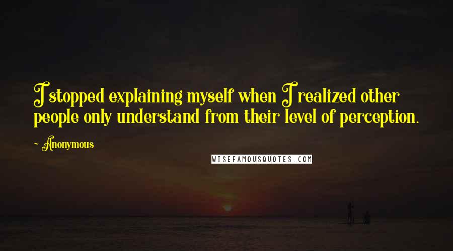 Anonymous Quotes: I stopped explaining myself when I realized other people only understand from their level of perception.