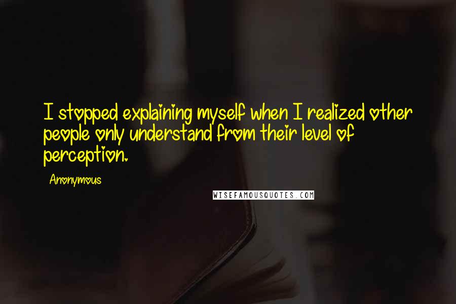 Anonymous Quotes: I stopped explaining myself when I realized other people only understand from their level of perception.