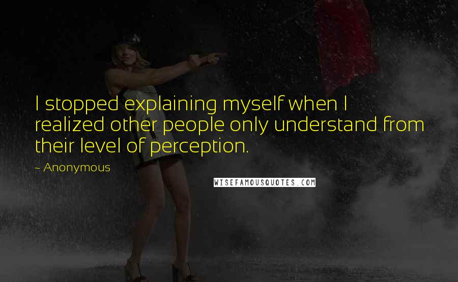 Anonymous Quotes: I stopped explaining myself when I realized other people only understand from their level of perception.