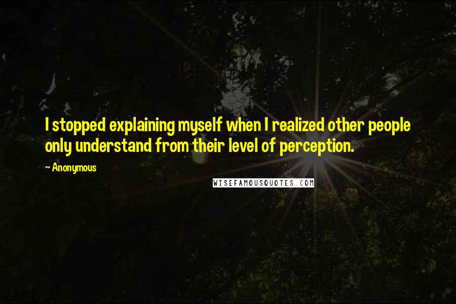 Anonymous Quotes: I stopped explaining myself when I realized other people only understand from their level of perception.