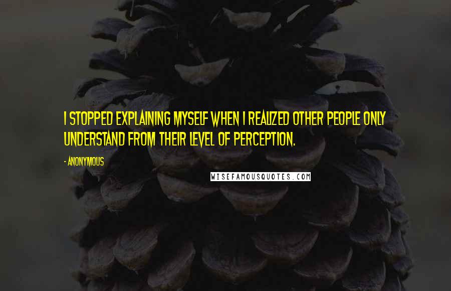 Anonymous Quotes: I stopped explaining myself when I realized other people only understand from their level of perception.