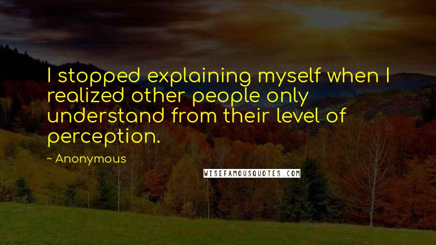 Anonymous Quotes: I stopped explaining myself when I realized other people only understand from their level of perception.