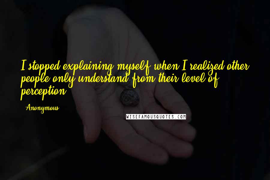 Anonymous Quotes: I stopped explaining myself when I realized other people only understand from their level of perception.