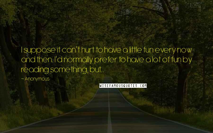 Anonymous Quotes: I suppose it can't hurt to have a little fun every now and then. I'd normally prefer to have a lot of fun by reading something, but..