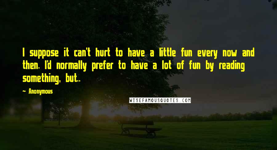 Anonymous Quotes: I suppose it can't hurt to have a little fun every now and then. I'd normally prefer to have a lot of fun by reading something, but..