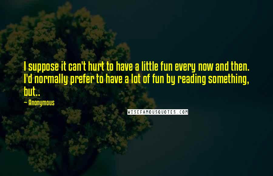 Anonymous Quotes: I suppose it can't hurt to have a little fun every now and then. I'd normally prefer to have a lot of fun by reading something, but..