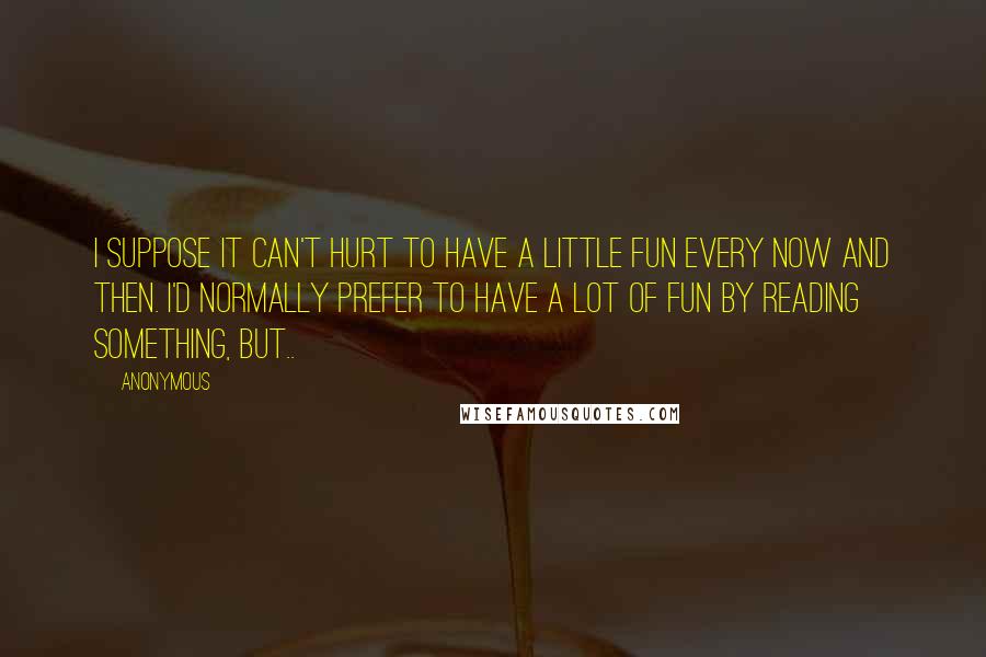 Anonymous Quotes: I suppose it can't hurt to have a little fun every now and then. I'd normally prefer to have a lot of fun by reading something, but..