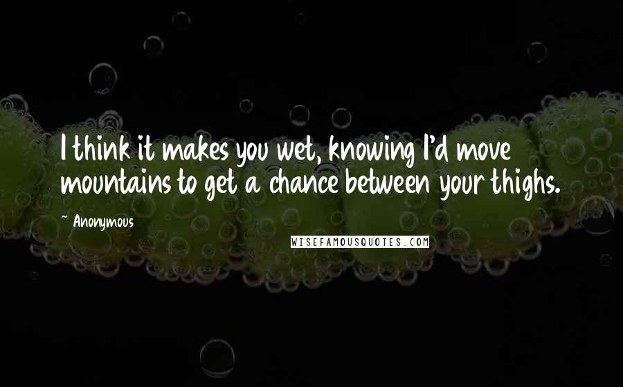 Anonymous Quotes: I think it makes you wet, knowing I'd move mountains to get a chance between your thighs.