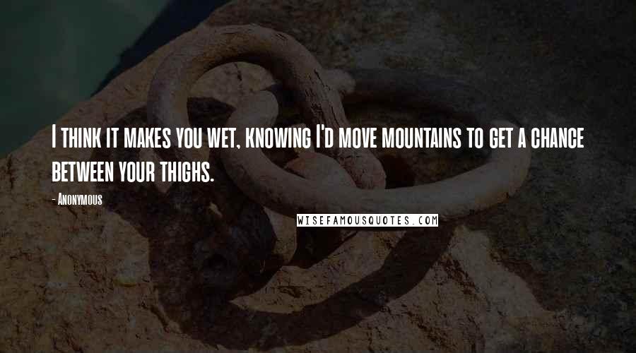 Anonymous Quotes: I think it makes you wet, knowing I'd move mountains to get a chance between your thighs.