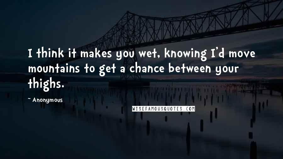 Anonymous Quotes: I think it makes you wet, knowing I'd move mountains to get a chance between your thighs.