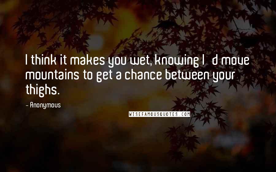 Anonymous Quotes: I think it makes you wet, knowing I'd move mountains to get a chance between your thighs.