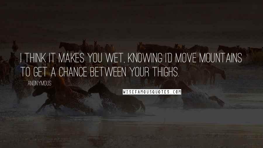 Anonymous Quotes: I think it makes you wet, knowing I'd move mountains to get a chance between your thighs.