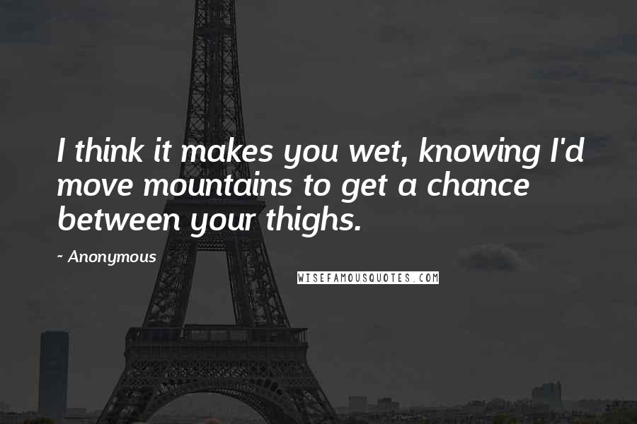 Anonymous Quotes: I think it makes you wet, knowing I'd move mountains to get a chance between your thighs.