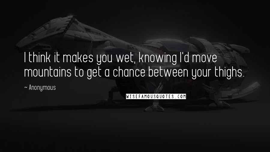 Anonymous Quotes: I think it makes you wet, knowing I'd move mountains to get a chance between your thighs.