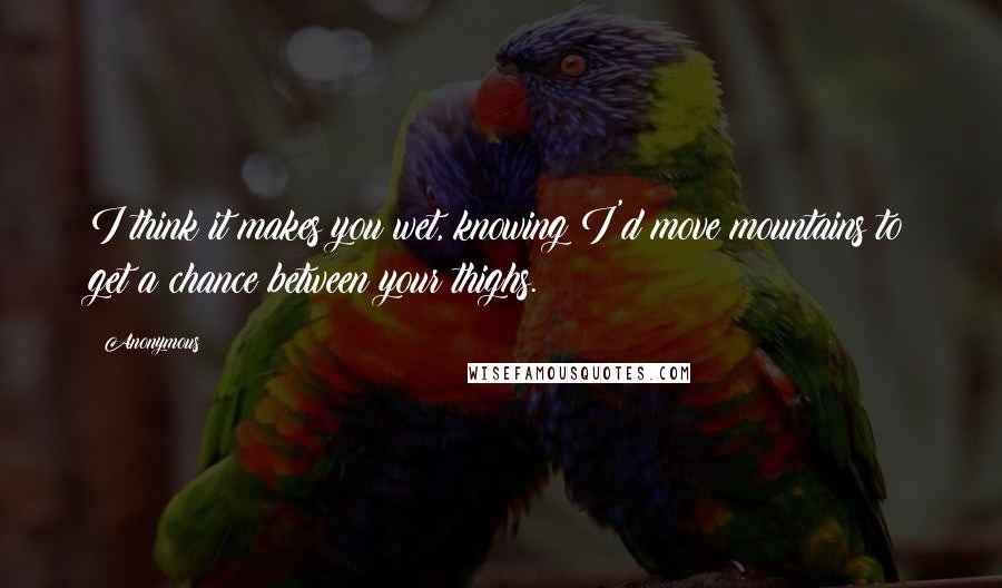 Anonymous Quotes: I think it makes you wet, knowing I'd move mountains to get a chance between your thighs.