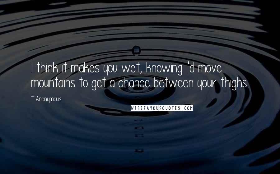 Anonymous Quotes: I think it makes you wet, knowing I'd move mountains to get a chance between your thighs.