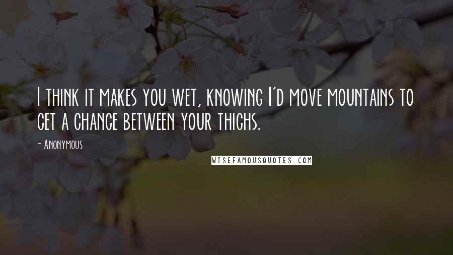 Anonymous Quotes: I think it makes you wet, knowing I'd move mountains to get a chance between your thighs.