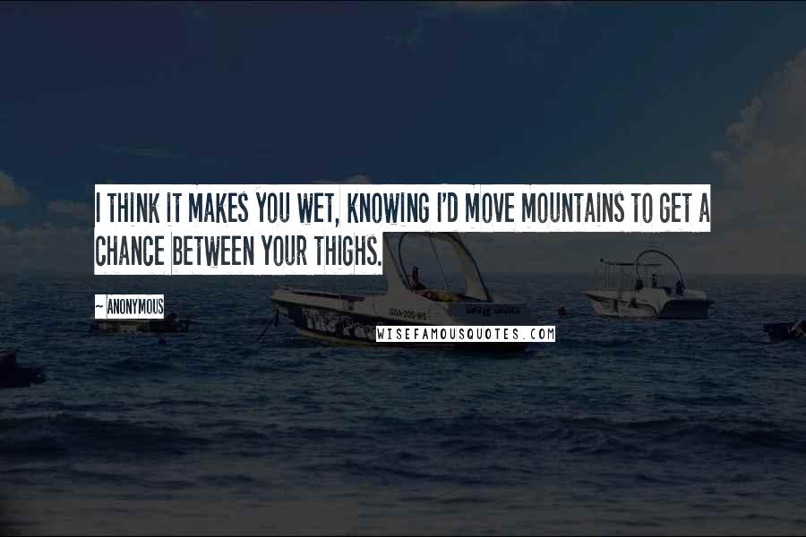 Anonymous Quotes: I think it makes you wet, knowing I'd move mountains to get a chance between your thighs.