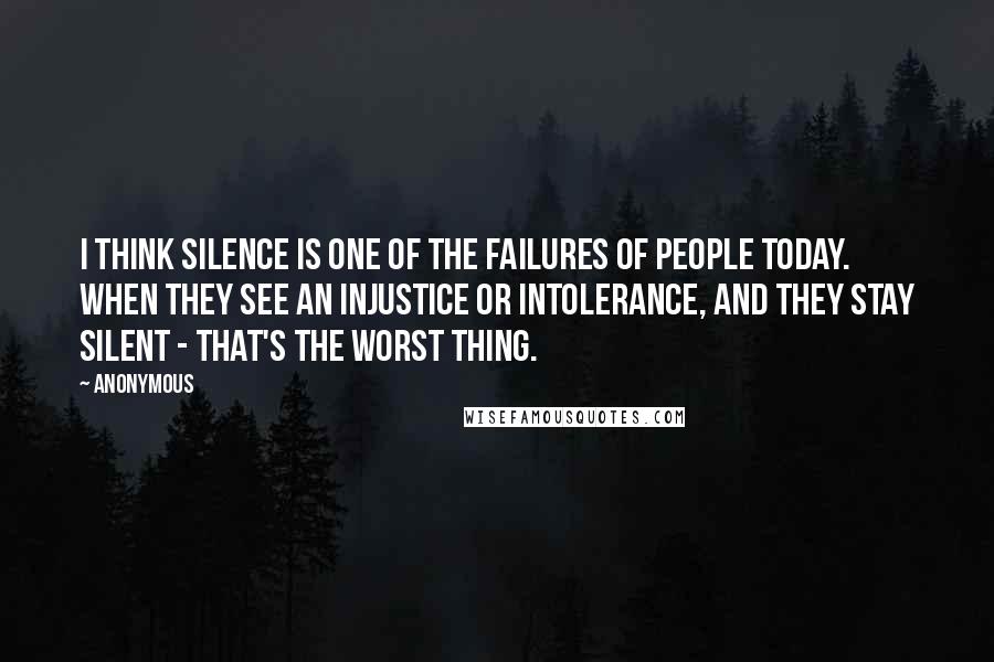 Anonymous Quotes: I think silence is one of the failures of people today. When they see an injustice or intolerance, and they stay silent - that's the worst thing.