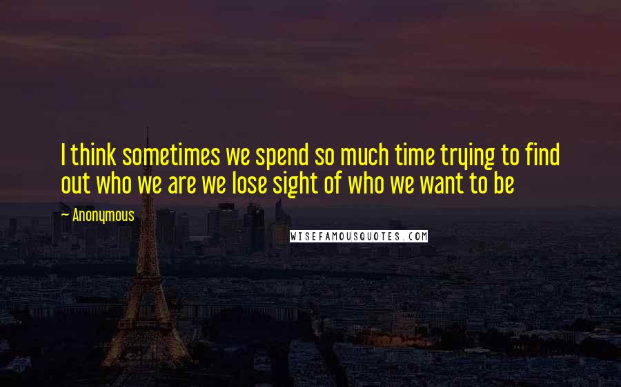 Anonymous Quotes: I think sometimes we spend so much time trying to find out who we are we lose sight of who we want to be