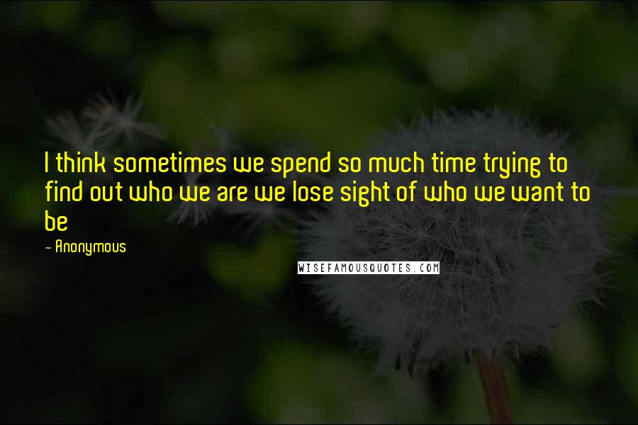 Anonymous Quotes: I think sometimes we spend so much time trying to find out who we are we lose sight of who we want to be