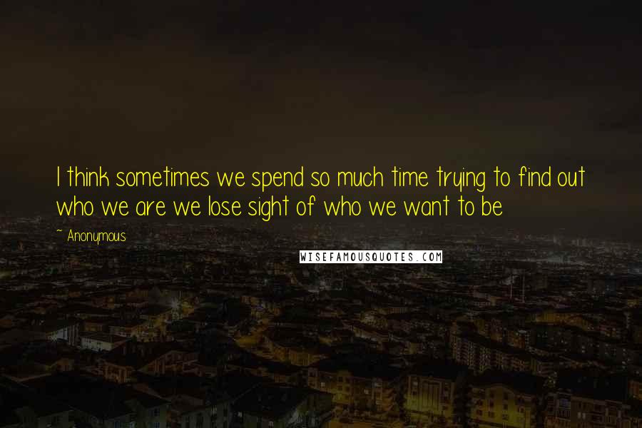 Anonymous Quotes: I think sometimes we spend so much time trying to find out who we are we lose sight of who we want to be