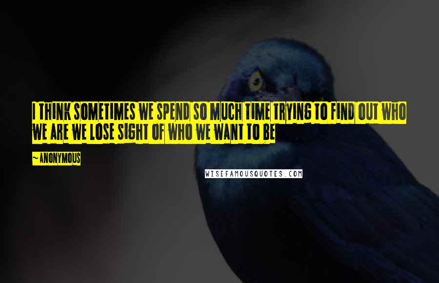 Anonymous Quotes: I think sometimes we spend so much time trying to find out who we are we lose sight of who we want to be